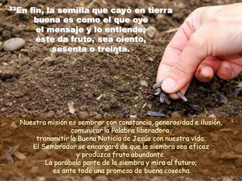 23En fin, la semilla que cayó en tierra buena es como el que oye el mensaje y lo entiende; éste da fruto, sea ciento, sesenta o treinta.