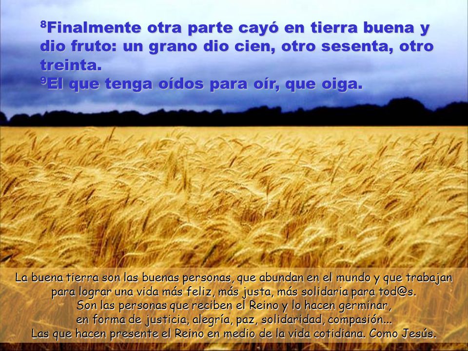 8Finalmente otra parte cayó en tierra buena y dio fruto: un grano dio cien, otro sesenta, otro treinta. 9El que tenga oídos para oír, que oiga.