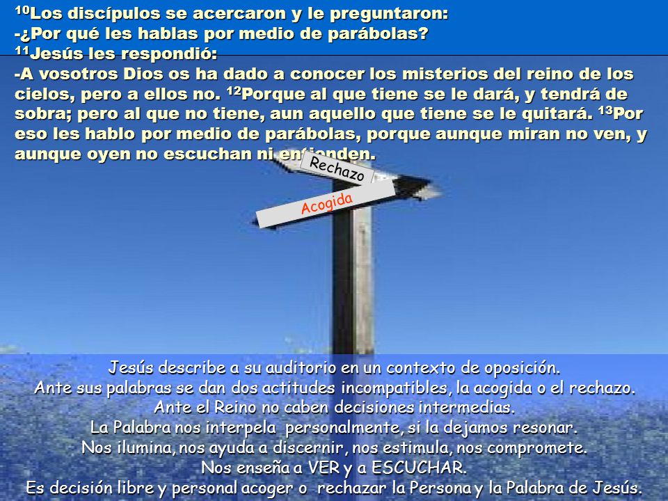 10Los discípulos se acercaron y le preguntaron: -¿Por qué les hablas por medio de parábolas 11Jesús les respondió: -A vosotros Dios os ha dado a conocer los misterios del reino de los cielos, pero a ellos no. 12Porque al que tiene se le dará, y tendrá de sobra; pero al que no tiene, aun aquello que tiene se le quitará. 13Por eso les hablo por medio de parábolas, porque aunque miran no ven, y aunque oyen no escuchan ni entienden.