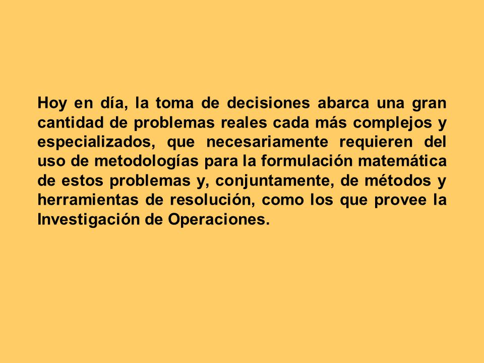 Hoy en día, la toma de decisiones abarca una gran cantidad de problemas reales cada más complejos y especializados, que necesariamente requieren del uso de metodologías para la formulación matemática de estos problemas y, conjuntamente, de métodos y herramientas de resolución, como los que provee la Investigación de Operaciones.