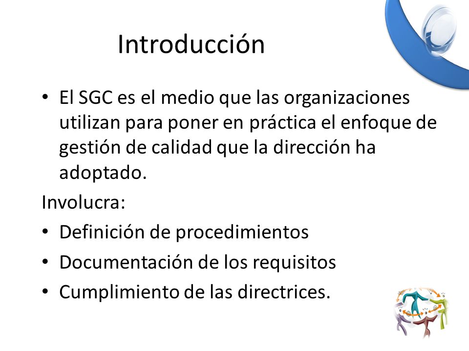 Introducción El SGC es el medio que las organizaciones utilizan para poner en práctica el enfoque de gestión de calidad que la dirección ha adoptado.