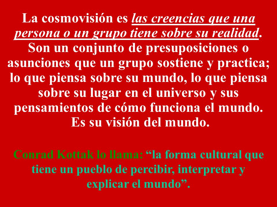 La cosmovisión es las creencias que una persona o un grupo tiene sobre su realidad. Son un conjunto de presuposiciones o asunciones que un grupo sostiene y practica; lo que piensa sobre su mundo, lo que piensa sobre su lugar en el universo y sus pensamientos de cómo funciona el mundo.