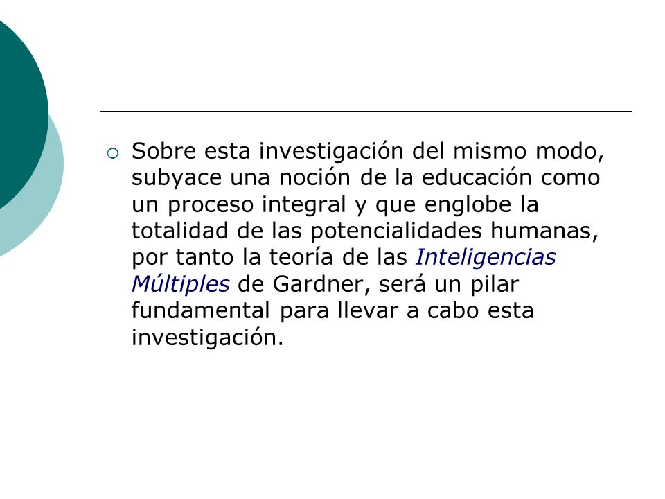 Sobre esta investigación del mismo modo, subyace una noción de la educación como un proceso integral y que englobe la totalidad de las potencialidades humanas, por tanto la teoría de las Inteligencias Múltiples de Gardner, será un pilar fundamental para llevar a cabo esta investigación.