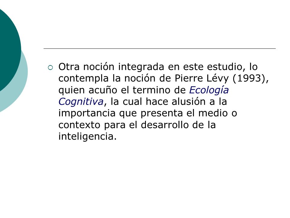 Otra noción integrada en este estudio, lo contempla la noción de Pierre Lévy (1993), quien acuño el termino de Ecología Cognitiva, la cual hace alusión a la importancia que presenta el medio o contexto para el desarrollo de la inteligencia.