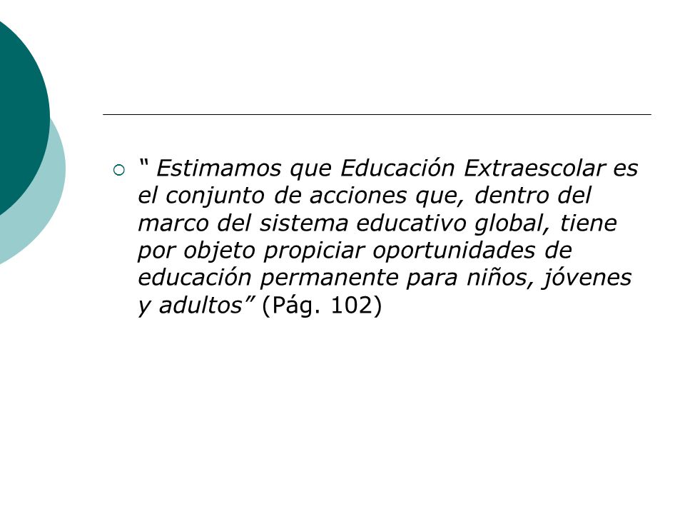 Estimamos que Educación Extraescolar es el conjunto de acciones que, dentro del marco del sistema educativo global, tiene por objeto propiciar oportunidades de educación permanente para niños, jóvenes y adultos (Pág.