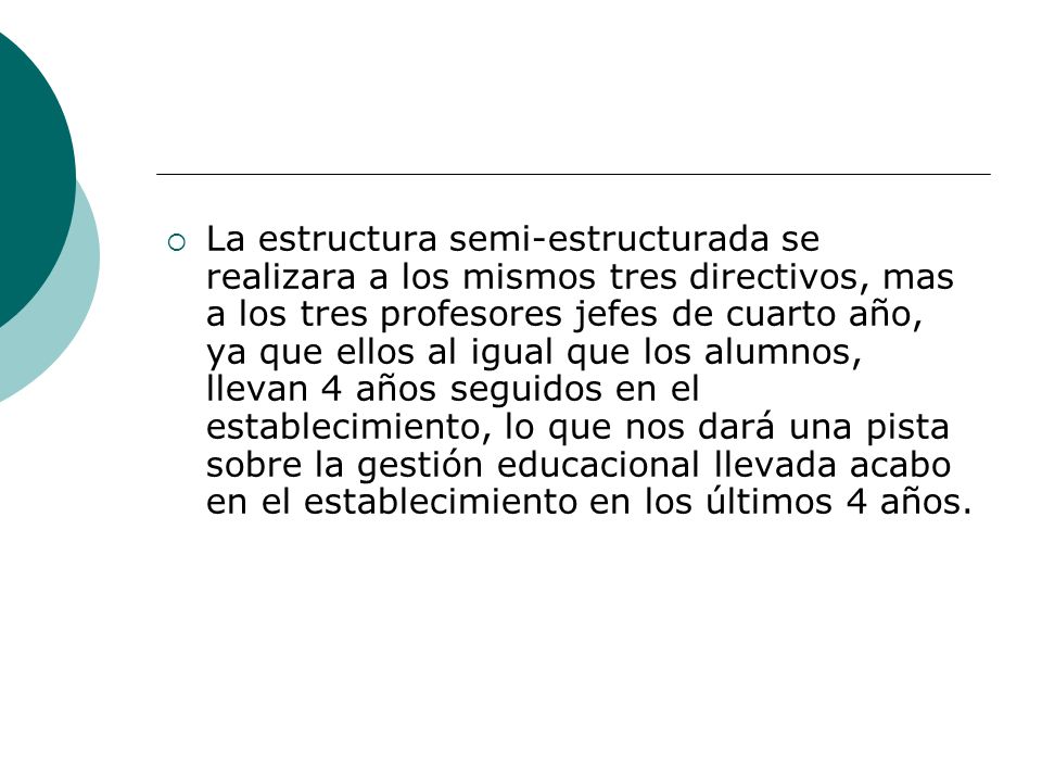 La estructura semi-estructurada se realizara a los mismos tres directivos, mas a los tres profesores jefes de cuarto año, ya que ellos al igual que los alumnos, llevan 4 años seguidos en el establecimiento, lo que nos dará una pista sobre la gestión educacional llevada acabo en el establecimiento en los últimos 4 años.