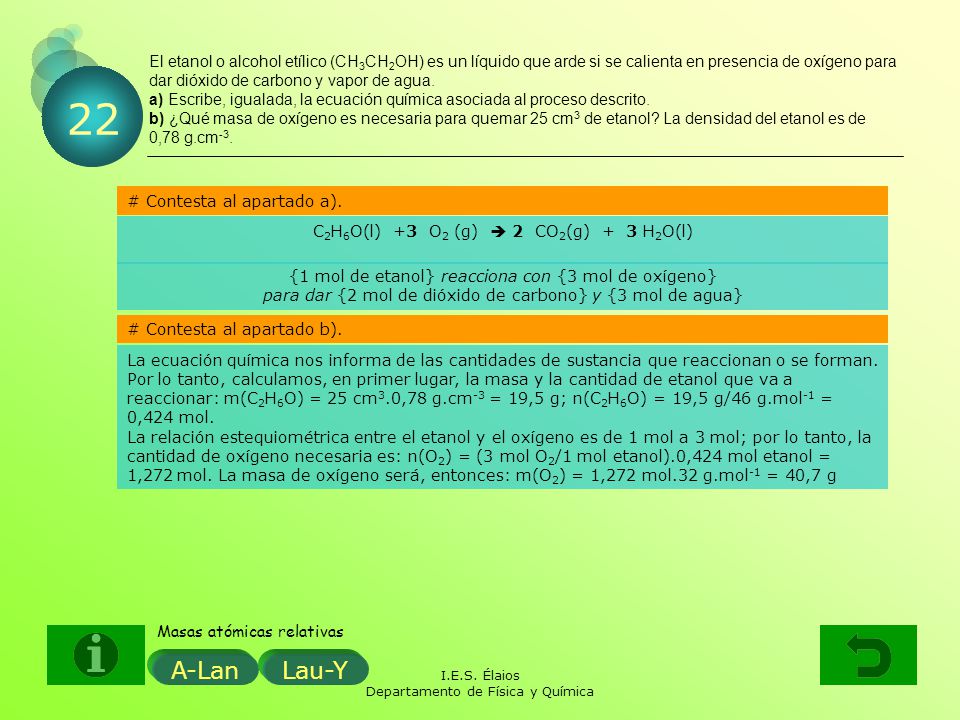 El etanol o alcohol etílico (CH3CH2OH) es un líquido que arde si se calienta en presencia de oxígeno para dar dióxido de carbono y vapor de agua. a) Escribe, igualada, la ecuación química asociada al proceso descrito. b) ¿Qué masa de oxígeno es necesaria para quemar 25 cm3 de etanol La densidad del etanol es de 0,78 g.cm-3.