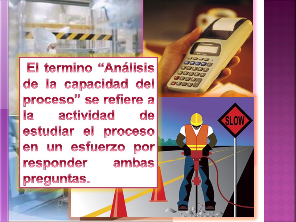 El termino Análisis de la capacidad del proceso se refiere a la actividad de estudiar el proceso en un esfuerzo por responder ambas preguntas.