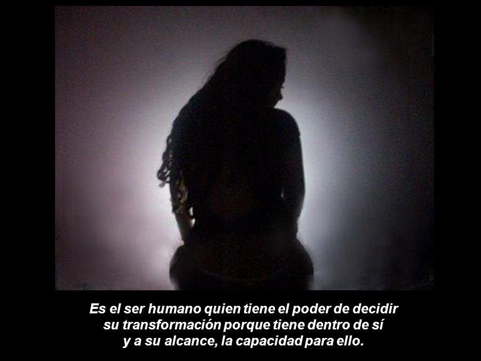Es el ser humano quien tiene el poder de decidir su transformación porque tiene dentro de sí y a su alcance, la capacidad para ello.