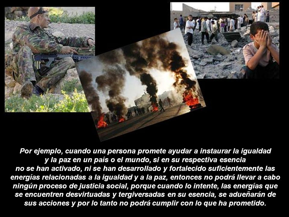 Por ejemplo, cuando una persona promete ayudar a instaurar la igualdad y la paz en un país o el mundo, si en su respectiva esencia no se han activado, ni se han desarrollado y fortalecido suficientemente las energías relacionadas a la igualdad y a la paz, entonces no podrá llevar a cabo ningún proceso de justicia social, porque cuando lo intente, las energías que se encuentren desvirtuadas y tergiversadas en su esencia, se adueñarán de sus acciones y por lo tanto no podrá cumplir con lo que ha prometido.