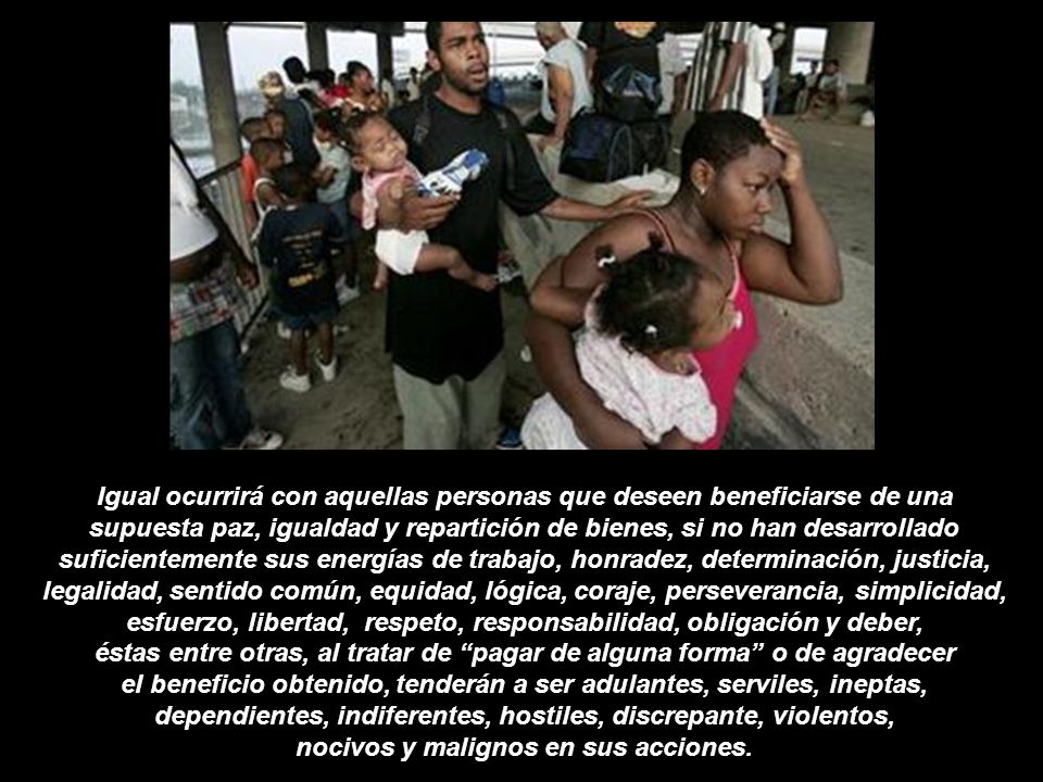 Igual ocurrirá con aquellas personas que deseen beneficiarse de una supuesta paz, igualdad y repartición de bienes, si no han desarrollado suficientemente sus energías de trabajo, honradez, determinación, justicia, legalidad, sentido común, equidad, lógica, coraje, perseverancia, simplicidad, esfuerzo, libertad, respeto, responsabilidad, obligación y deber, éstas entre otras, al tratar de pagar de alguna forma o de agradecer el beneficio obtenido, tenderán a ser adulantes, serviles, ineptas, dependientes, indiferentes, hostiles, discrepante, violentos, nocivos y malignos en sus acciones.