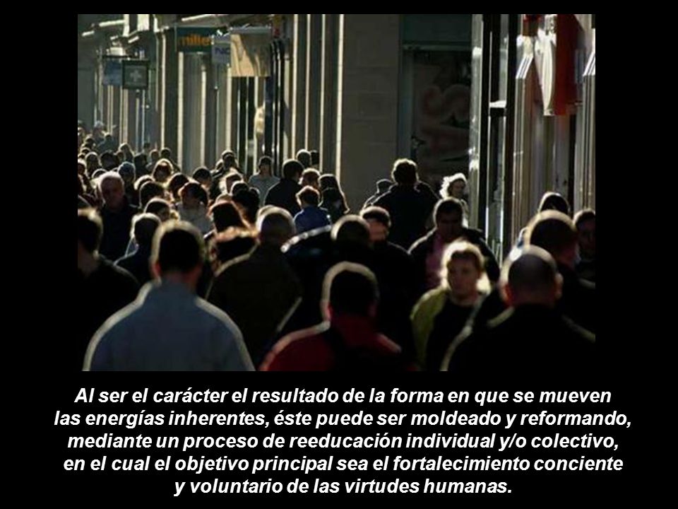 Al ser el carácter el resultado de la forma en que se mueven las energías inherentes, éste puede ser moldeado y reformando, mediante un proceso de reeducación individual y/o colectivo, en el cual el objetivo principal sea el fortalecimiento conciente y voluntario de las virtudes humanas.