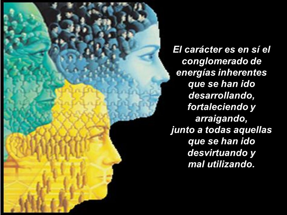 El carácter es en sí el conglomerado de energías inherentes que se han ido desarrollando, fortaleciendo y arraigando, junto a todas aquellas que se han ido desvirtuando y mal utilizando.