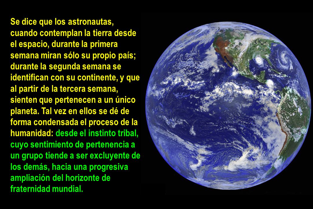 Se dice que los astronautas, cuando contemplan la tierra desde el espacio, durante la primera semana miran sólo su propio país; durante la segunda semana se identifican con su continente, y que al partir de la tercera semana, sienten que pertenecen a un único planeta. Tal vez en ellos se dé de forma condensada el proceso de la humanidad: desde el instinto tribal, cuyo sentimiento de pertenencia a un grupo tiende a ser excluyente de los demás, hacia una progresiva ampliación del horizonte de fraternidad mundial.
