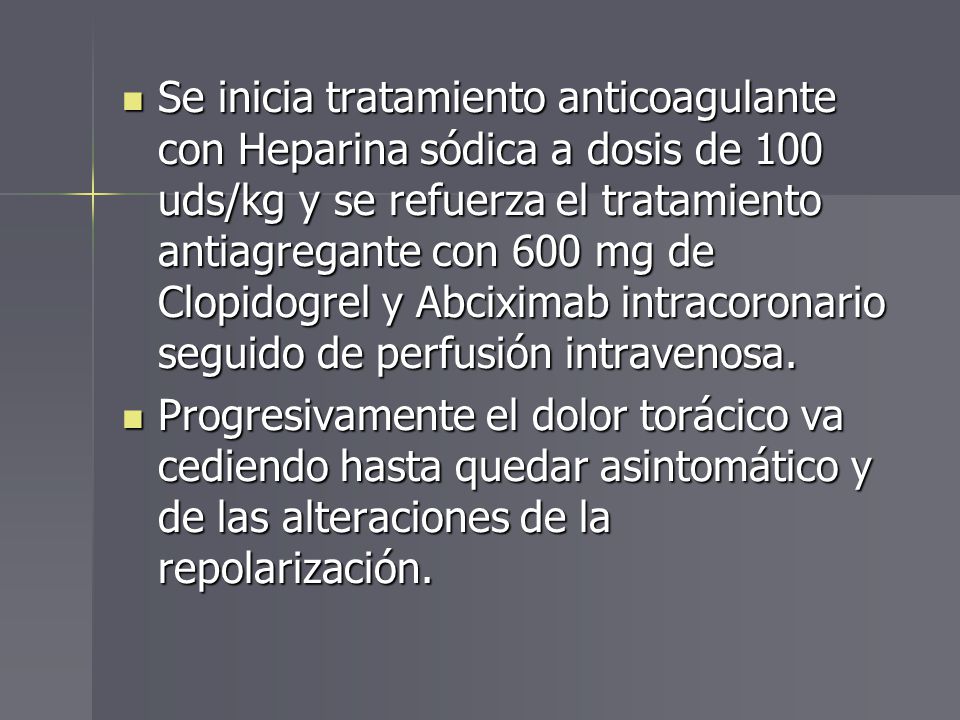 Se inicia tratamiento anticoagulante con Heparina sódica a dosis de 100 uds/kg y se refuerza el tratamiento antiagregante con 600 mg de Clopidogrel y Abciximab intracoronario seguido de perfusión intravenosa.