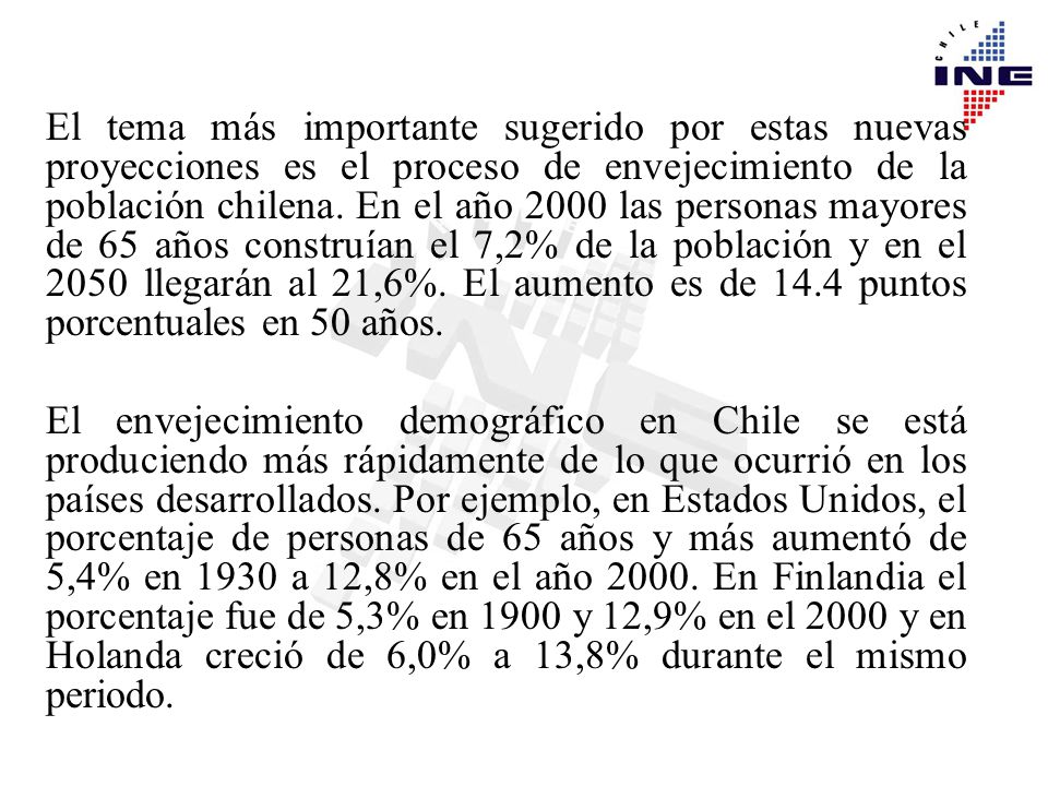 El tema más importante sugerido por estas nuevas proyecciones es el proceso de envejecimiento de la población chilena. En el año 2000 las personas mayores de 65 años construían el 7,2% de la población y en el 2050 llegarán al 21,6%. El aumento es de 14.4 puntos porcentuales en 50 años.