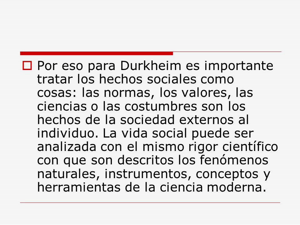 Por eso para Durkheim es importante tratar los hechos sociales como cosas: las normas, los valores, las ciencias o las costumbres son los hechos de la sociedad externos al individuo.