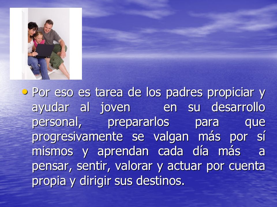 Por eso es tarea de los padres propiciar y ayudar al joven en su desarrollo personal, prepararlos para que progresivamente se valgan más por sí mismos y aprendan cada día más a pensar, sentir, valorar y actuar por cuenta propia y dirigir sus destinos.