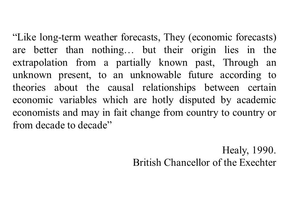 Like long-term weather forecasts, They (economic forecasts) are better than nothing… but their origin lies in the extrapolation from a partially known past, Through an unknown present, to an unknowable future according to theories about the causal relationships between certain economic variables which are hotly disputed by academic economists and may in fait change from country to country or from decade to decade
