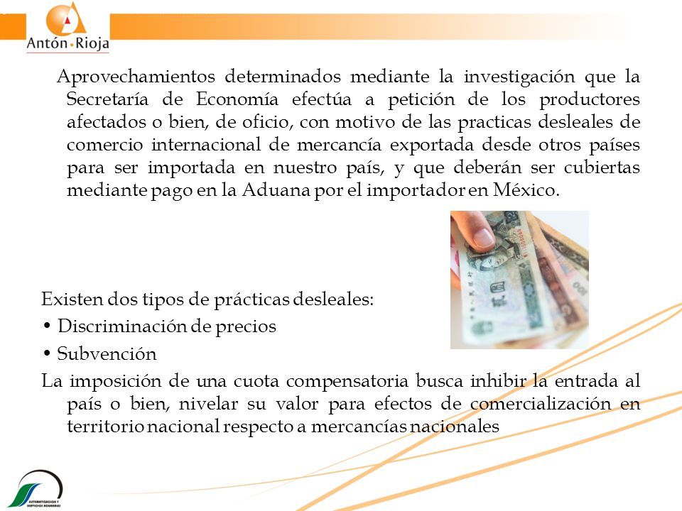 Aprovechamientos determinados mediante la investigación que la Secretaría de Economía efectúa a petición de los productores afectados o bien, de oficio, con motivo de las practicas desleales de comercio internacional de mercancía exportada desde otros países para ser importada en nuestro país, y que deberán ser cubiertas mediante pago en la Aduana por el importador en México.