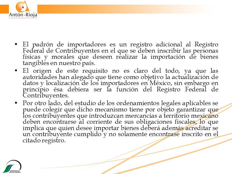 El padrón de importadores es un registro adicional al Registro Federal de Contribuyentes en el que se deben inscribir las personas físicas y morales que deseen realizar la importación de bienes tangibles en nuestro país.