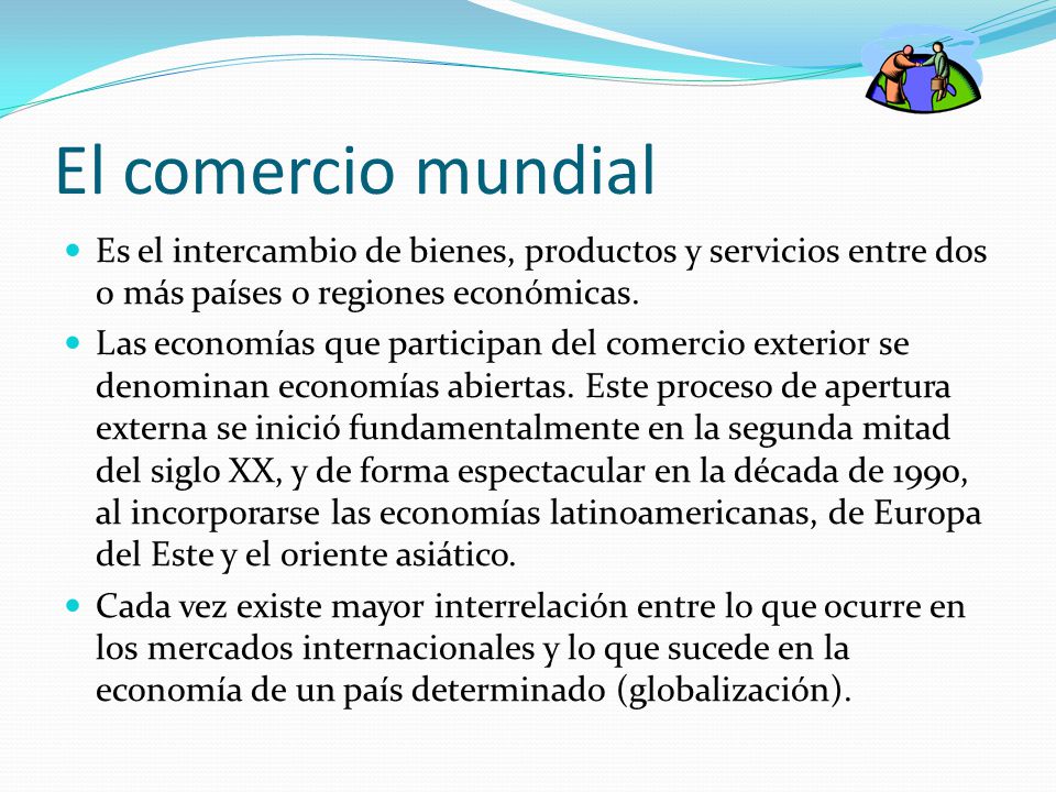 El comercio mundial Es el intercambio de bienes, productos y servicios entre dos o más países o regiones económicas.