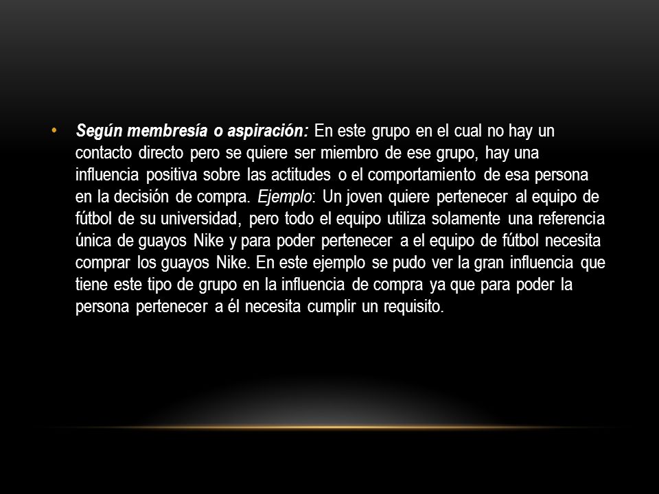 Según membresía o aspiración: En este grupo en el cual no hay un contacto directo pero se quiere ser miembro de ese grupo, hay una influencia positiva sobre las actitudes o el comportamiento de esa persona en la decisión de compra.