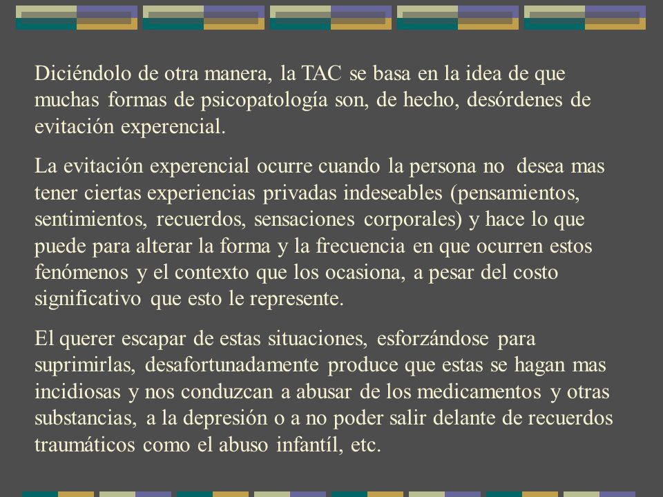 Diciéndolo de otra manera, la TAC se basa en la idea de que muchas formas de psicopatología son, de hecho, desórdenes de evitación experencial.