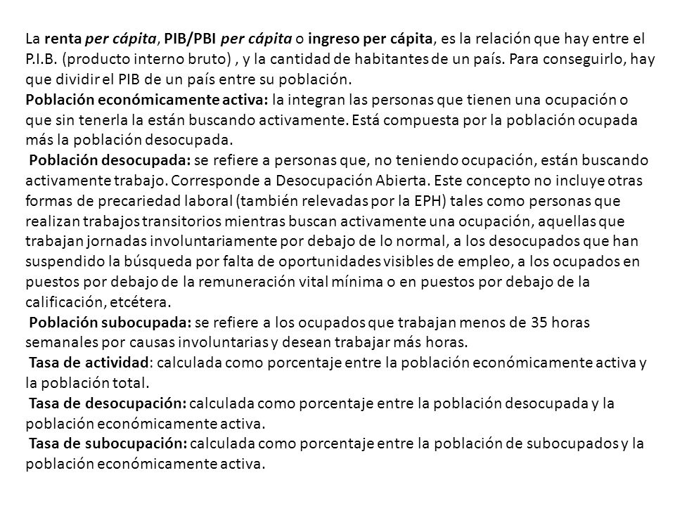 La renta per cápita, PIB/PBI per cápita o ingreso per cápita, es la relación que hay entre el P.I.B. (producto interno bruto) , y la cantidad de habitantes de un país. Para conseguirlo, hay que dividir el PIB de un país entre su población.