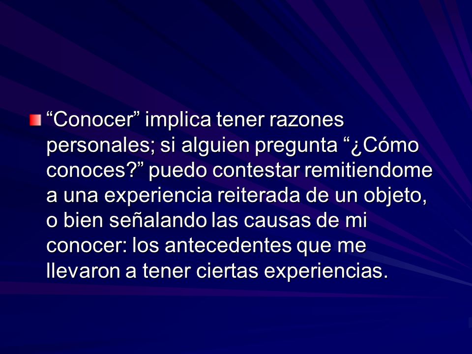 Conocer implica tener razones personales; si alguien pregunta ¿Cómo conoces puedo contestar remitiendome a una experiencia reiterada de un objeto, o bien señalando las causas de mi conocer: los antecedentes que me llevaron a tener ciertas experiencias.