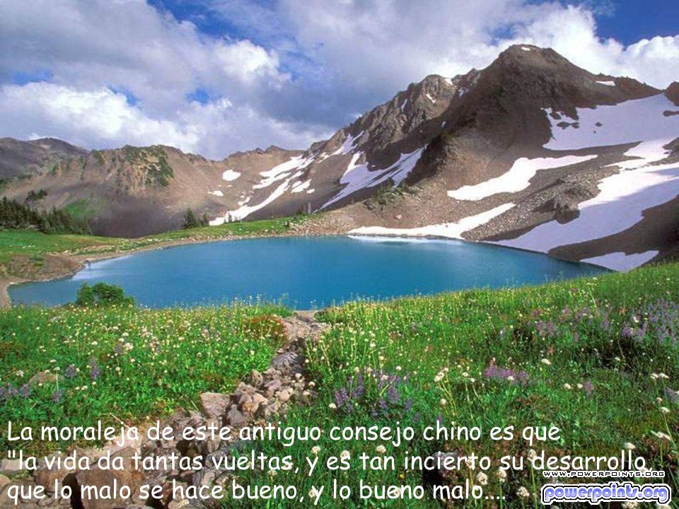 La moraleja de este antiguo consejo chino es que la vida da tantas vueltas, y es tan incierto su desarrollo, que lo malo se hace bueno, y lo bueno malo....