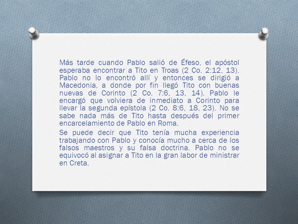 Más tarde cuando Pablo salió de Éfeso, el apóstol esperaba encontrar a Tito en Troas (2 Co. 2:12, 13). Pablo no lo encontró allí y entonces se dirigió a Macedonia, a donde por fin llegó Tito con buenas nuevas de Corinto (2 Co. 7:6, 13, 14). Pablo le encargó que volviera de inmediato a Corinto para llevar la segunda epístola (2 Co. 8:6, 18, 23). No se sabe nada más de Tito hasta después del primer encarcelamiento de Pablo en Roma.