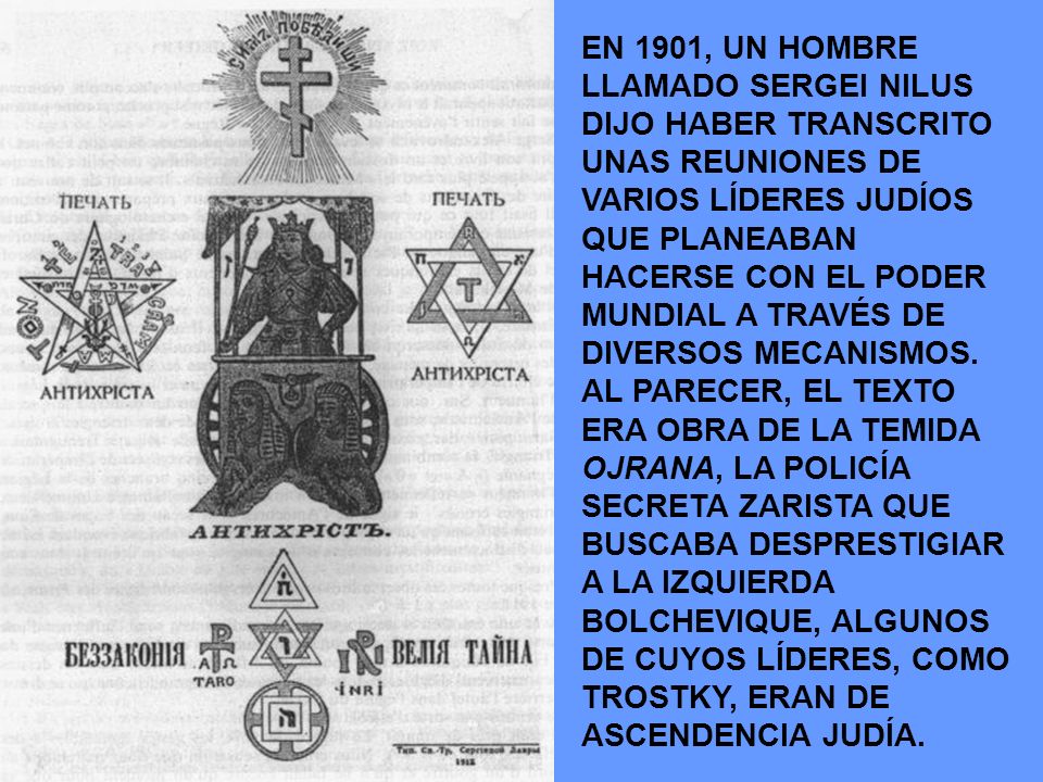 EN 1901, UN HOMBRE LLAMADO SERGEI NILUS DIJO HABER TRANSCRITO UNAS REUNIONES DE VARIOS LÍDERES JUDÍOS QUE PLANEABAN HACERSE CON EL PODER MUNDIAL A TRAVÉS DE DIVERSOS MECANISMOS.