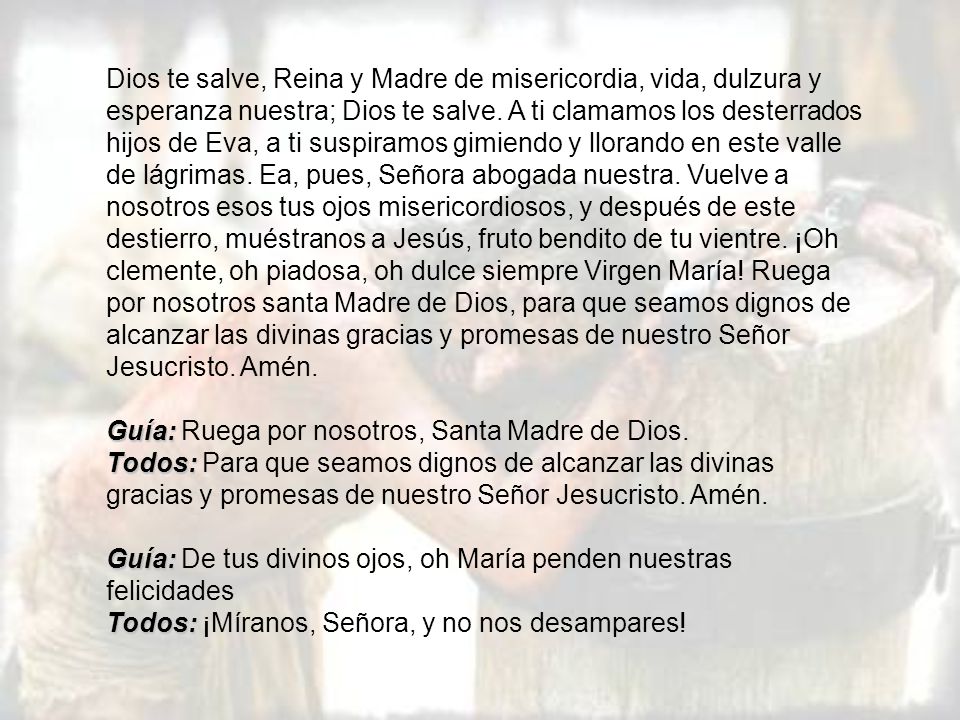 Dios te salve, Reina y Madre de misericordia, vida, dulzura y esperanza nuestra; Dios te salve. A ti clamamos los desterrados hijos de Eva, a ti suspiramos gimiendo y llorando en este valle de lágrimas. Ea, pues, Señora abogada nuestra. Vuelve a nosotros esos tus ojos misericordiosos, y después de este destierro, muéstranos a Jesús, fruto bendito de tu vientre. ¡Oh clemente, oh piadosa, oh dulce siempre Virgen María! Ruega por nosotros santa Madre de Dios, para que seamos dignos de alcanzar las divinas gracias y promesas de nuestro Señor Jesucristo. Amén.