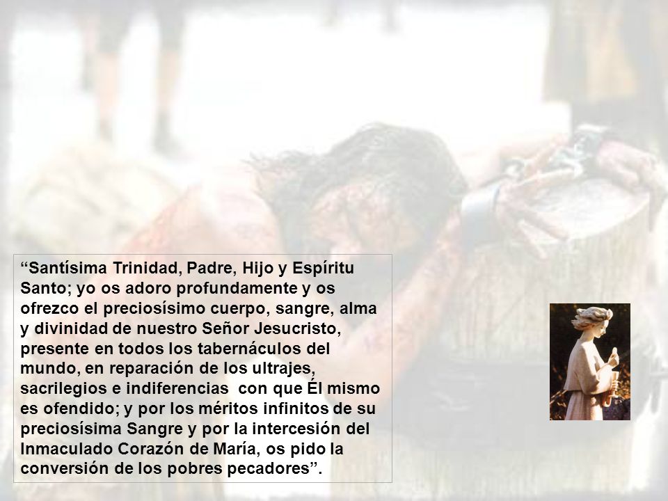 Santísima Trinidad, Padre, Hijo y Espíritu Santo; yo os adoro profundamente y os ofrezco el preciosísimo cuerpo, sangre, alma y divinidad de nuestro Señor Jesucristo, presente en todos los tabernáculos del mundo, en reparación de los ultrajes, sacrilegios e indiferencias con que Él mismo es ofendido; y por los méritos infinitos de su preciosísima Sangre y por la intercesión del Inmaculado Corazón de María, os pido la conversión de los pobres pecadores .