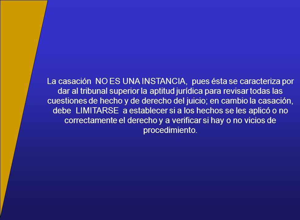 La casación NO ES UNA INSTANCIA, pues ésta se caracteriza por dar al tribunal superior la aptitud jurídica para revisar todas las cuestiones de hecho y de derecho del juicio; en cambio la casación, debe LIMITARSE a establecer si a los hechos se les aplicó o no correctamente el derecho y a verificar si hay o no vicios de procedimiento.