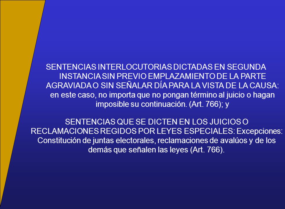 SENTENCIAS INTERLOCUTORIAS DICTADAS EN SEGUNDA INSTANCIA SIN PREVIO EMPLAZAMIENTO DE LA PARTE AGRAVIADA O SIN SEÑALAR DÍA PARA LA VISTA DE LA CAUSA: en este caso, no importa que no pongan término al juicio o hagan imposible su continuación. (Art. 766); y