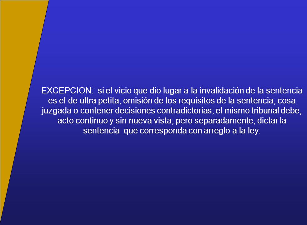 EXCEPCION: si el vicio que dio lugar a la invalidación de la sentencia es el de ultra petita, omisión de los requisitos de la sentencia, cosa juzgada o contener decisiones contradictorias; el mismo tribunal debe, acto continuo y sin nueva vista, pero separadamente, dictar la sentencia que corresponda con arreglo a la ley.