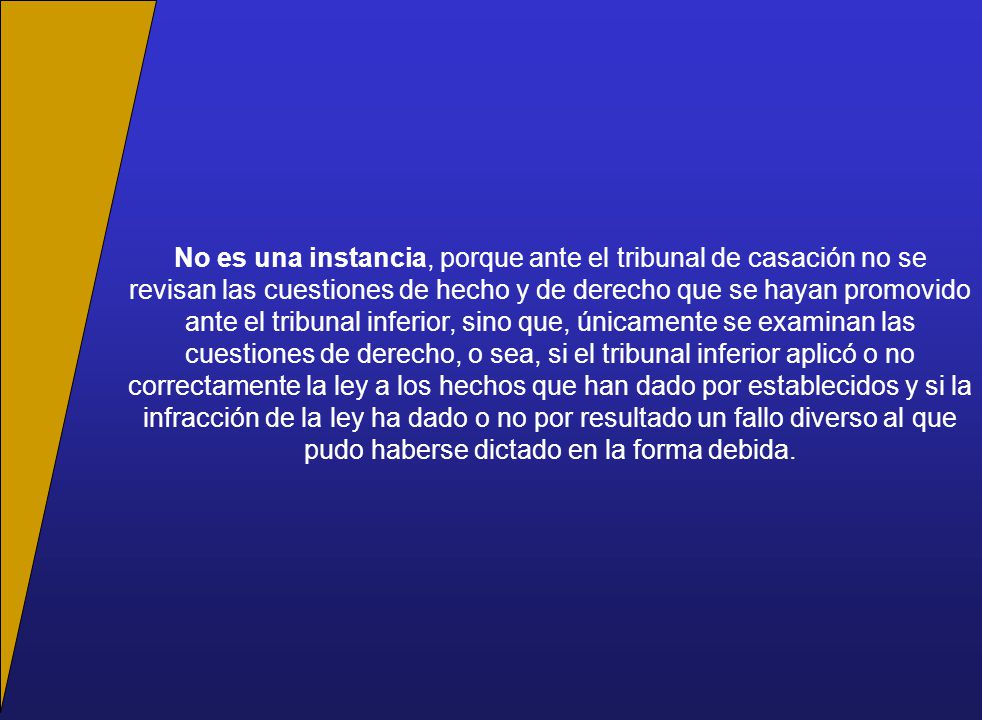 No es una instancia, porque ante el tribunal de casación no se revisan las cuestiones de hecho y de derecho que se hayan promovido ante el tribunal inferior, sino que, únicamente se examinan las cuestiones de derecho, o sea, si el tribunal inferior aplicó o no correctamente la ley a los hechos que han dado por establecidos y si la infracción de la ley ha dado o no por resultado un fallo diverso al que pudo haberse dictado en la forma debida.