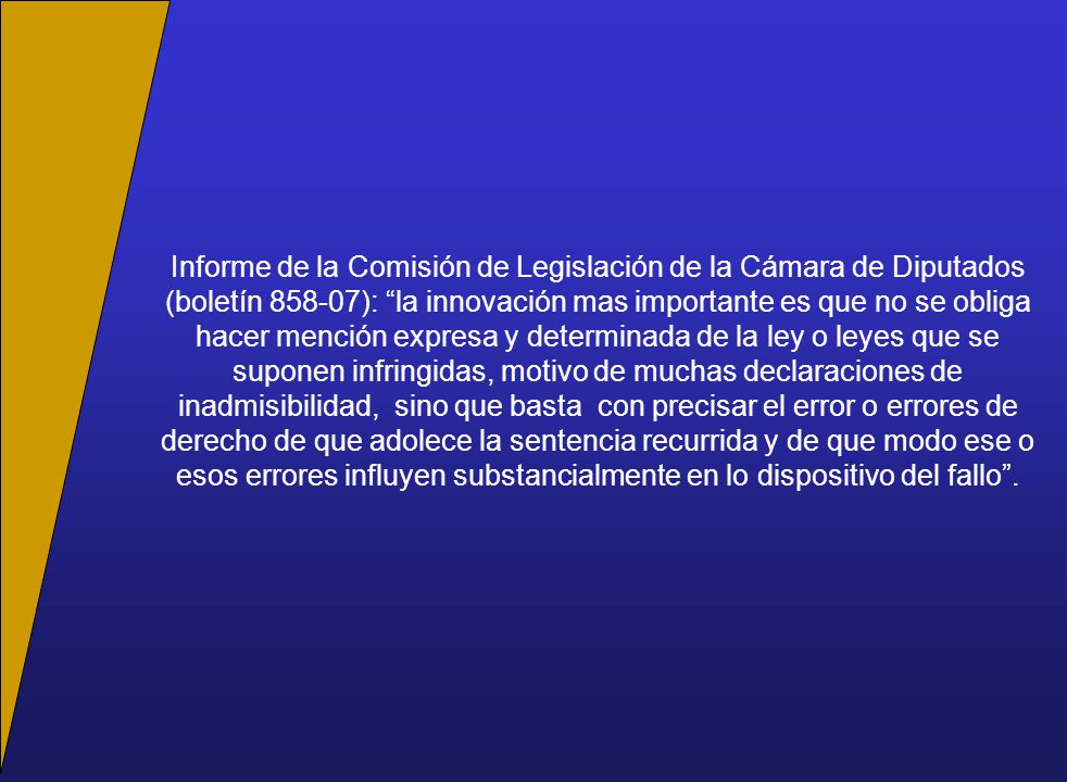 Informe de la Comisión de Legislación de la Cámara de Diputados (boletín ): la innovación mas importante es que no se obliga hacer mención expresa y determinada de la ley o leyes que se suponen infringidas, motivo de muchas declaraciones de inadmisibilidad, sino que basta con precisar el error o errores de derecho de que adolece la sentencia recurrida y de que modo ese o esos errores influyen substancialmente en lo dispositivo del fallo .