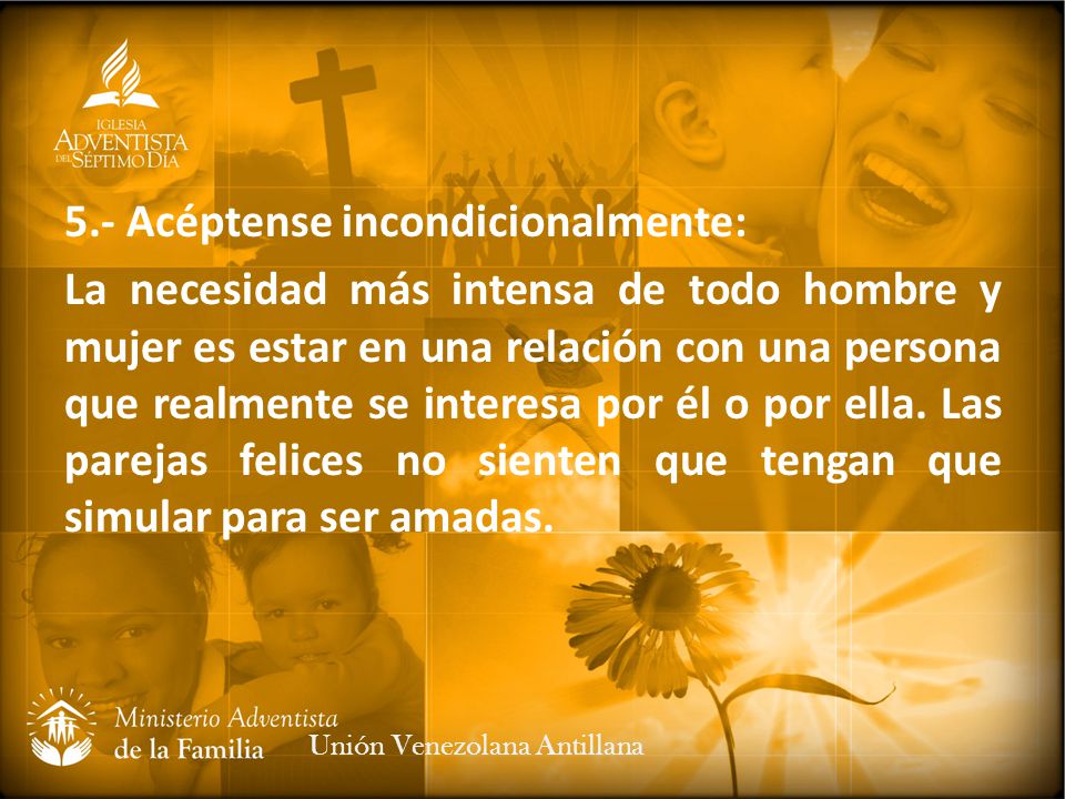 5.- Acéptense incondicionalmente: La necesidad más intensa de todo hombre y mujer es estar en una relación con una persona que realmente se interesa por él o por ella. Las parejas felices no sienten que tengan que simular para ser amadas.