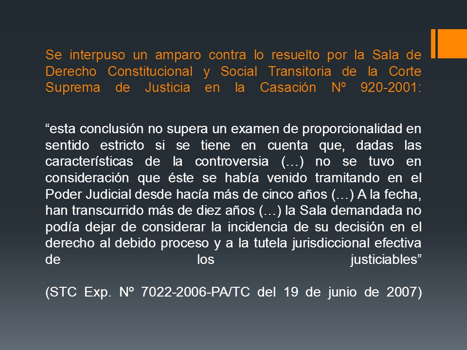 Se interpuso un amparo contra lo resuelto por la Sala de Derecho Constitucional y Social Transitoria de la Corte Suprema de Justicia en la Casación Nº : esta conclusión no supera un examen de proporcionalidad en sentido estricto si se tiene en cuenta que, dadas las características de la controversia (…) no se tuvo en consideración que éste se había venido tramitando en el Poder Judicial desde hacía más de cinco años (…) A la fecha, han transcurrido más de diez años (…) la Sala demandada no podía dejar de considerar la incidencia de su decisión en el derecho al debido proceso y a la tutela jurisdiccional efectiva de los justiciables (STC Exp.