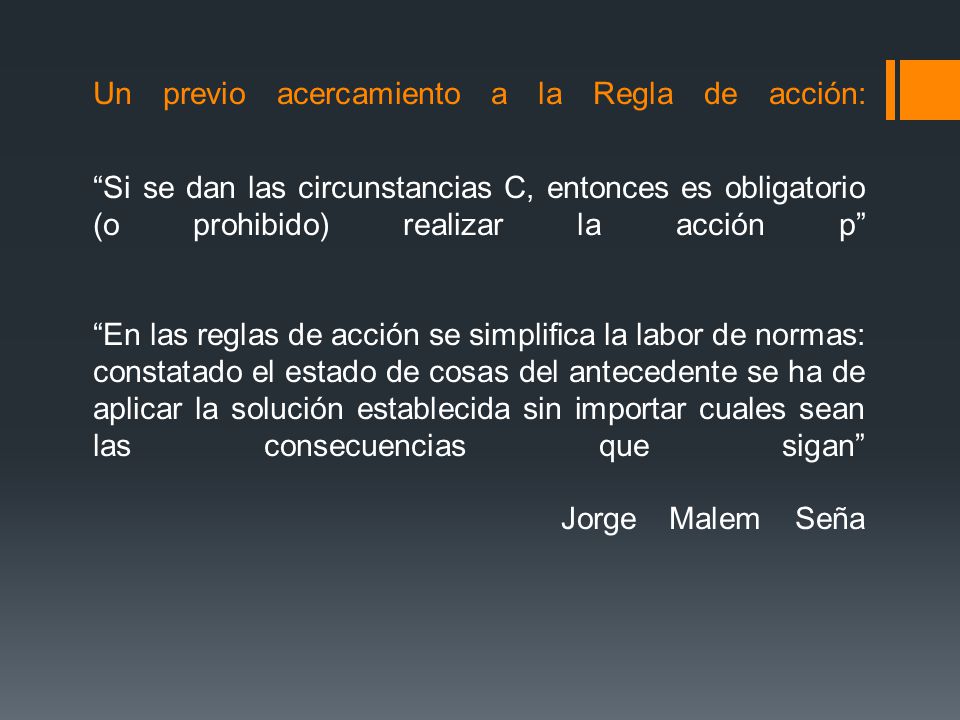 Un previo acercamiento a la Regla de acción: Si se dan las circunstancias C, entonces es obligatorio (o prohibido) realizar la acción p En las reglas de acción se simplifica la labor de normas: constatado el estado de cosas del antecedente se ha de aplicar la solución establecida sin importar cuales sean las consecuencias que sigan Jorge Malem Seña