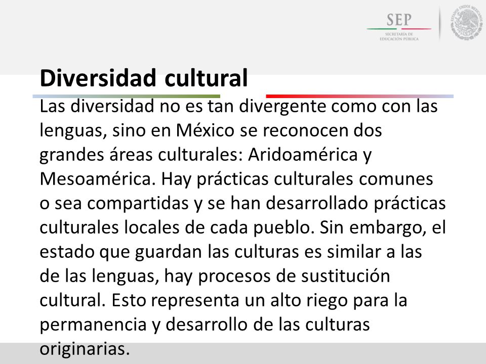 Diversidad cultural Las diversidad no es tan divergente como con las lenguas, sino en México se reconocen dos grandes áreas culturales: Aridoamérica y Mesoamérica.