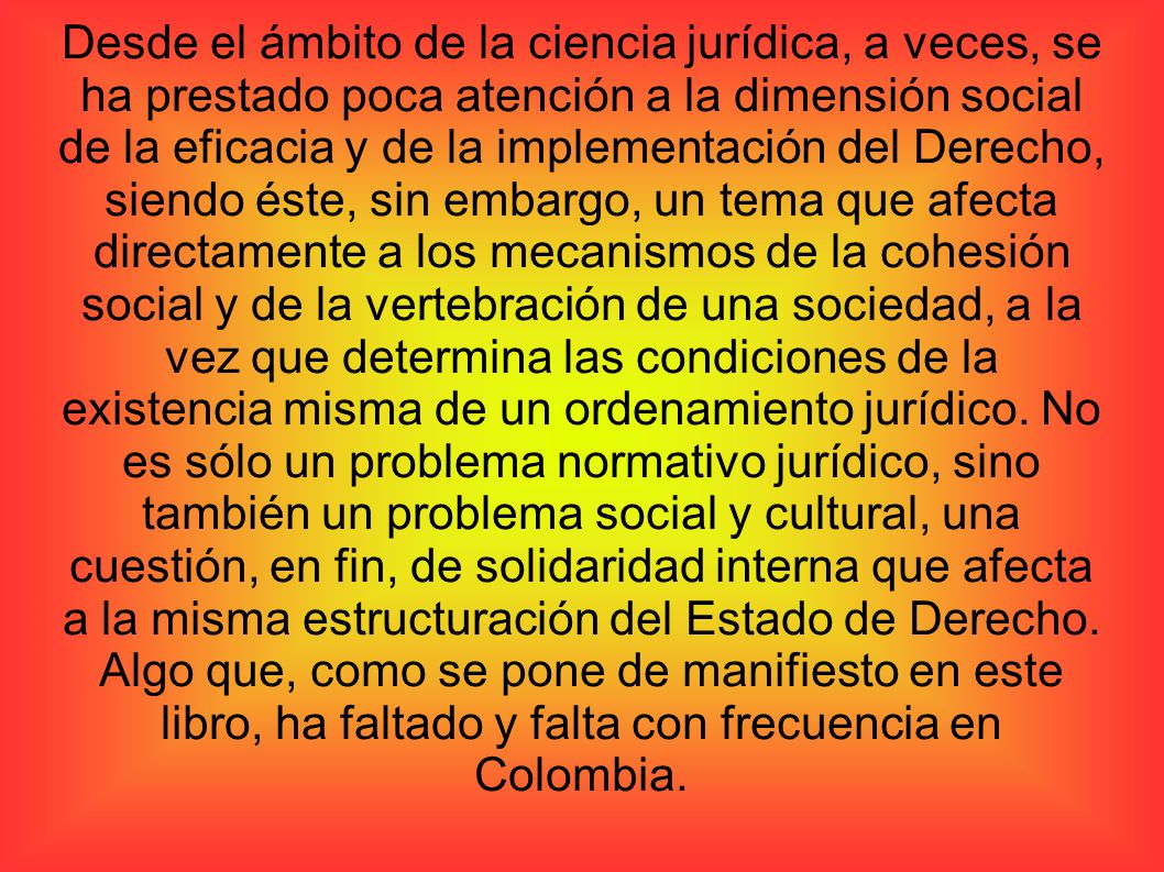 Desde el ámbito de la ciencia jurídica, a veces, se ha prestado poca atención a la dimensión social de la eficacia y de la implementación del Derecho, siendo éste, sin embargo, un tema que afecta directamente a los mecanismos de la cohesión social y de la vertebración de una sociedad, a la vez que determina las condiciones de la existencia misma de un ordenamiento jurídico.