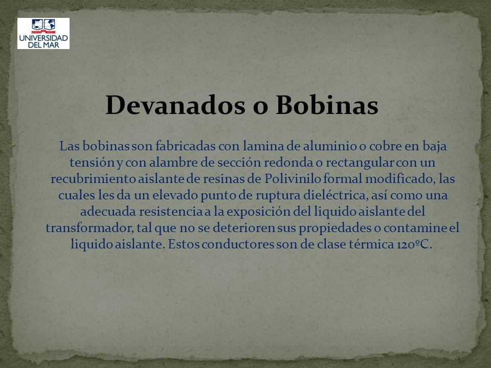 Devanados o Bobinas Las bobinas son fabricadas con lamina de aluminio o cobre en baja tensión y con alambre de sección redonda o rectangular con un recubrimiento aislante de resinas de Polivinilo formal modificado, las cuales les da un elevado punto de ruptura dieléctrica, así como una adecuada resistencia a la exposición del liquido aislante del transformador, tal que no se deterioren sus propiedades o contamine el liquido aislante.