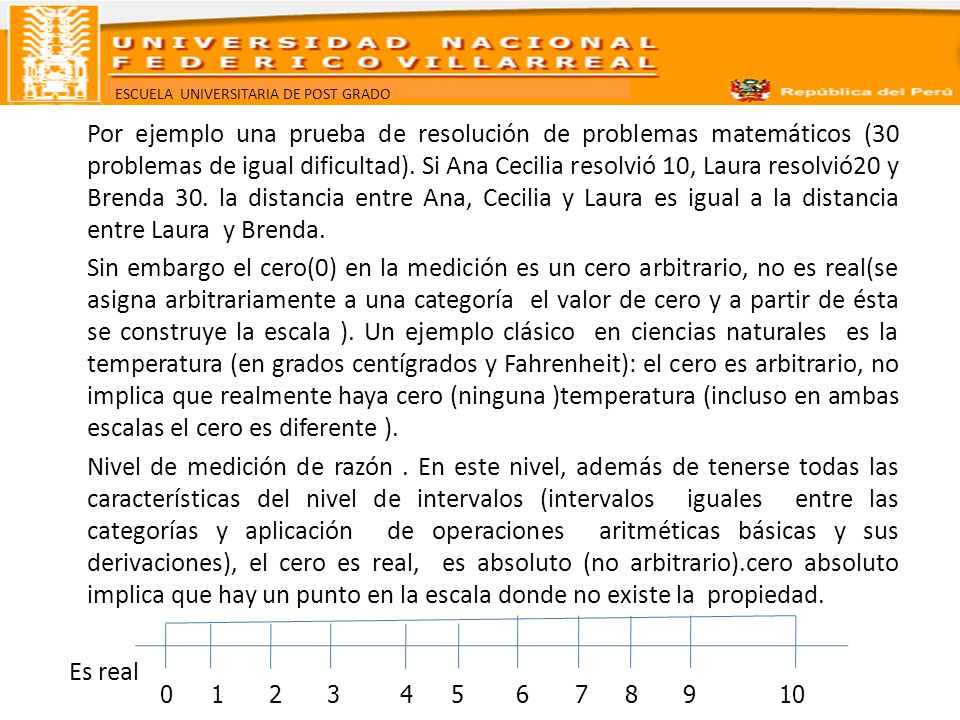 Por ejemplo una prueba de resolución de problemas matemáticos (30 problemas de igual dificultad). Si Ana Cecilia resolvió 10, Laura resolvió20 y Brenda 30. la distancia entre Ana, Cecilia y Laura es igual a la distancia entre Laura y Brenda. Sin embargo el cero(0) en la medición es un cero arbitrario, no es real(se asigna arbitrariamente a una categoría el valor de cero y a partir de ésta se construye la escala ). Un ejemplo clásico en ciencias naturales es la temperatura (en grados centígrados y Fahrenheit): el cero es arbitrario, no implica que realmente haya cero (ninguna )temperatura (incluso en ambas escalas el cero es diferente ). Nivel de medición de razón . En este nivel, además de tenerse todas las características del nivel de intervalos (intervalos iguales entre las categorías y aplicación de operaciones aritméticas básicas y sus derivaciones), el cero es real, es absoluto (no arbitrario).cero absoluto implica que hay un punto en la escala donde no existe la propiedad. Es real