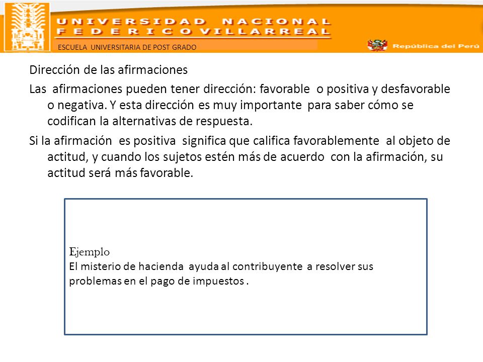 Dirección de las afirmaciones Las afirmaciones pueden tener dirección: favorable o positiva y desfavorable o negativa. Y esta dirección es muy importante para saber cómo se codifican la alternativas de respuesta. Si la afirmación es positiva significa que califica favorablemente al objeto de actitud, y cuando los sujetos estén más de acuerdo con la afirmación, su actitud será más favorable.