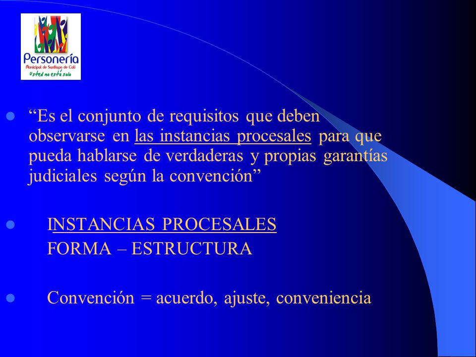 Es el conjunto de requisitos que deben observarse en las instancias procesales para que pueda hablarse de verdaderas y propias garantías judiciales según la convención