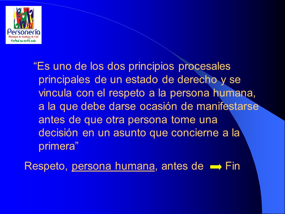 Es uno de los dos principios procesales principales de un estado de derecho y se vincula con el respeto a la persona humana, a la que debe darse ocasión de manifestarse antes de que otra persona tome una decisión en un asunto que concierne a la primera